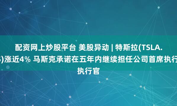 配资网上炒股平台 美股异动 | 特斯拉(TSLA.US)涨近4% 马斯克承诺在五年内继续担任公司首席执行官