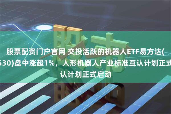 股票配资门户官网 交投活跃的机器人ETF易方达(159530)盘中涨超1%，人形机器人产业标准互认计划正式启动