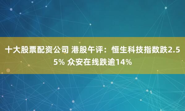 十大股票配资公司 港股午评：恒生科技指数跌2.55% 众安在线跌逾14%