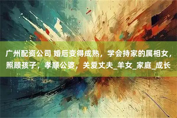 广州配资公司 婚后变得成熟，学会持家的属相女，照顾孩子，孝顺公婆，关爱丈夫_羊女_家庭_成长
