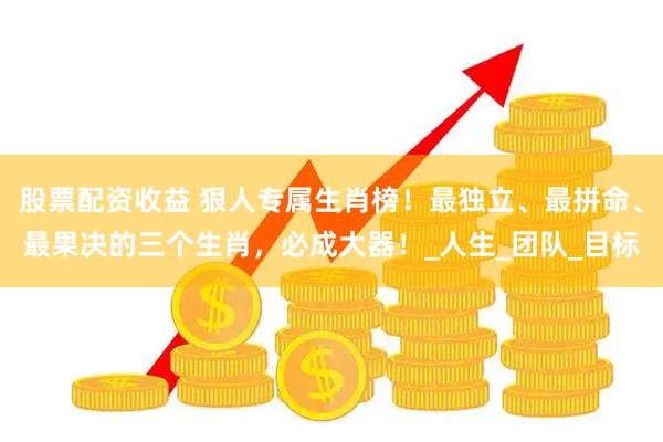 股票配资收益 狠人专属生肖榜！最独立、最拼命、最果决的三个生肖，必成大器！_人生_团队_目标