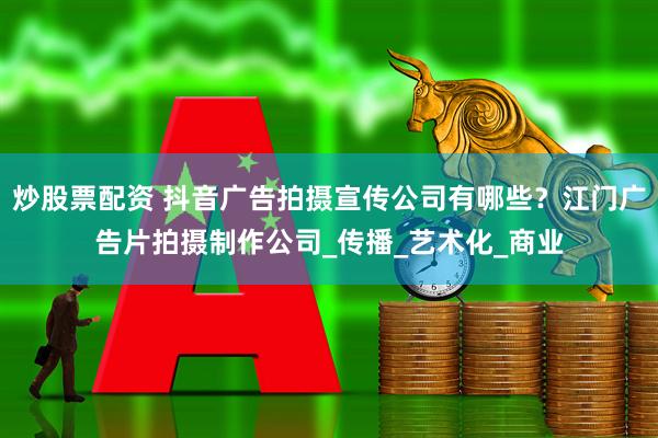 炒股票配资 抖音广告拍摄宣传公司有哪些？江门广告片拍摄制作公司_传播_艺术化_商业
