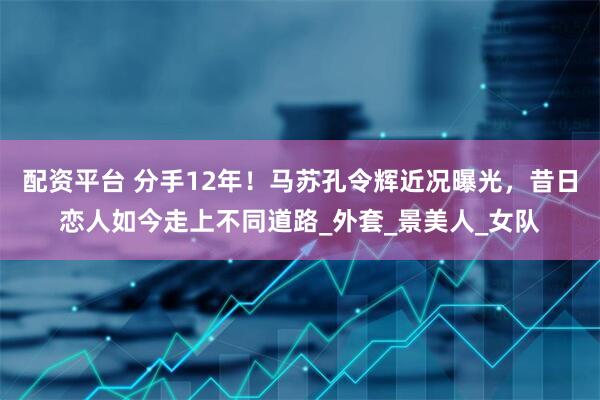 配资平台 分手12年！马苏孔令辉近况曝光，昔日恋人如今走上不同道路_外套_景美人_女队
