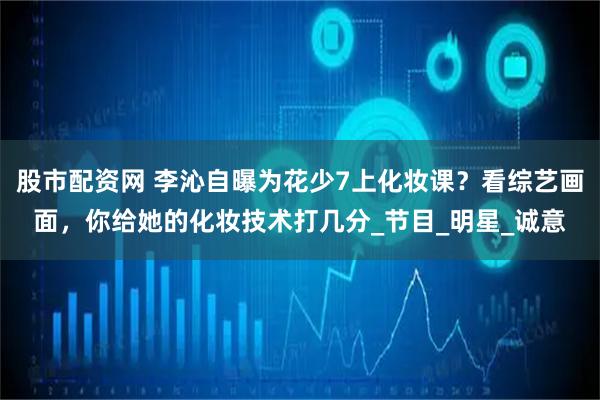 股市配资网 李沁自曝为花少7上化妆课？看综艺画面，你给她的化妆技术打几分_节目_明星_诚意