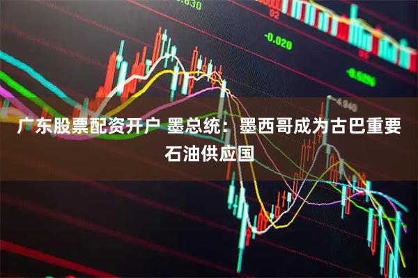 广东股票配资开户 墨总统：墨西哥成为古巴重要石油供应国