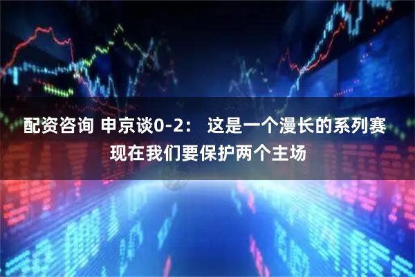 配资咨询 申京谈0-2： 这是一个漫长的系列赛 现在我们要保护两个主场