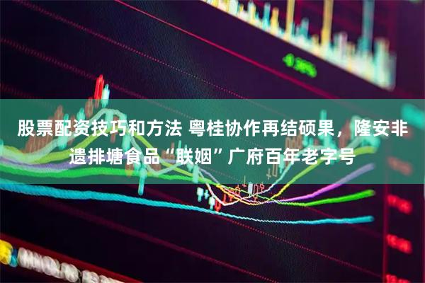 股票配资技巧和方法 粤桂协作再结硕果，隆安非遗排塘食品“联姻”广府百年老字号