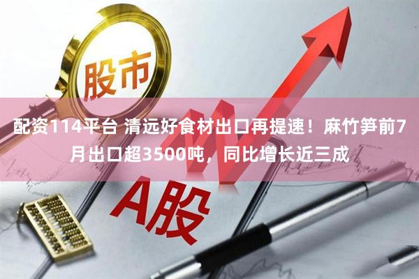 配资114平台 清远好食材出口再提速！麻竹笋前7月出口超3500吨，同比增长近三成