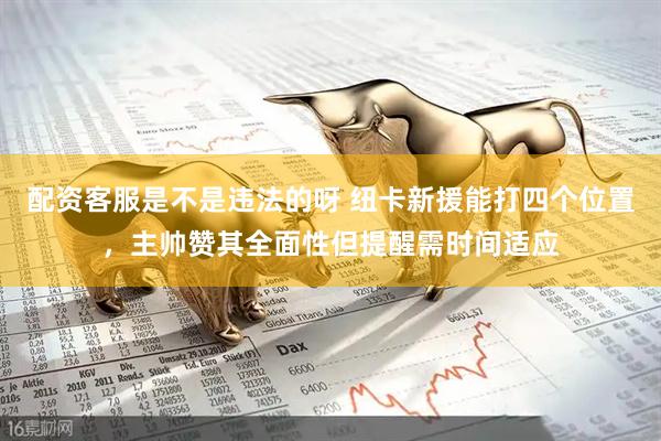 配资客服是不是违法的呀 纽卡新援能打四个位置，主帅赞其全面性但提醒需时间适应